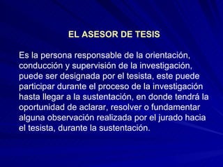 EL ASESOR DE TESIS Es la persona responsable de la orientación, conducción y supervisión de la investigación, puede ser designada por el tesista, este puede participar durante el proceso de la investigación hasta llegar a la sustentación, en donde tendrá la oportunidad de aclarar, resolver o fundamentar alguna observación realizada por el jurado hacia el tesista, durante la sustentación.  