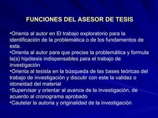 FUNCIONES DEL ASESOR DE TESIS Orienta al autor en El trabajo exploratorio para la identificación de la problemática o de los fundamentos de esta.  Orienta al autor para que precise la problemática y formula la(s) hipótesis indispensables para el trabajo de investigación  Orienta al tesista en la búsqueda de las bases teóricas del trabajo de investigación y discutir con este la validez o idoneidad del material Supervisar y orientar al avance de la investigación, de acuerdo al cronograma aprobado Cautelar la autoria y originalidad de la investigación  