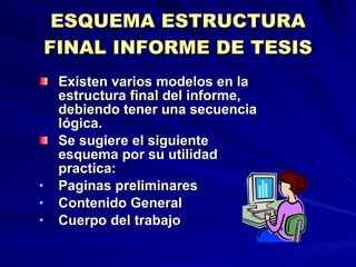 ESQUEMA ESTRUCTURA FINAL INFORME DE TESIS Existen varios modelos en la estructura final del informe, debiendo tener una secuencia lógica. Se sugiere el siguiente esquema por su utilidad practica: Paginas preliminares Contenido General Cuerpo del trabajo 