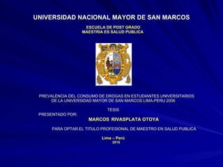 UNIVERSIDAD NACIONAL MAYOR DE SAN MARCOS ESCUELA DE POST GRADO MAESTRIA ES SALUD PUBLICA  PREVALENCIA DEL CONSUMO DE DROGAS EN ESTUDIANTES UNIVERSITARIOS  DE LA UNIVERSIDAD MAYOR DE SAN MARCOS LIMA-PERU 2006 TESIS PRESENTADO POR:  MARCOS   RIVASPLATA OTOYA PARA OPTAR EL TITULO PROFESIONAL DE MAESTRO EN SALUD PUBLICA Lima – Perú 2010 