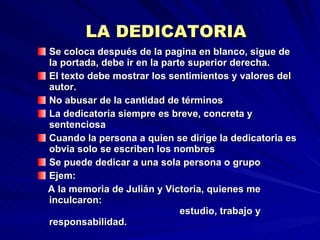 LA DEDICATORIA Se coloca después de la pagina en blanco, sigue de la portada, debe ir en la parte superior derecha. El texto debe mostrar los sentimientos y valores del autor. No abusar de la cantidad de términos La dedicatoria siempre es breve, concreta y sentenciosa  Cuando la persona a quien se dirige la dedicatoria es obvia solo se escriben los nombres Se puede dedicar a una sola persona o grupo Ejem:  A la memoria de Julián y Victoria, quienes me inculcaron:  estudio, trabajo y responsabilidad. 