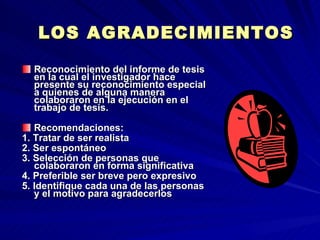 LOS AGRADECIMIENTOS Reconocimiento del informe de tesis en la cual el investigador hace presente su reconocimiento especial a quienes de alguna manera colaboraron en la ejecución en el trabajo de tesis. Recomendaciones: 1. Tratar de ser realista 2. Ser espontáneo 3. Selección de personas que colaboraron en forma significativa 4. Preferible ser breve pero expresivo 5. Identifique cada una de las personas y el motivo para agradecerlos  