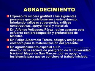 AGRADECIMIENTO Expreso mi sincera gratitud a las siguientes personas que contribuyeron a este esfuerzo, brindando valiosas sugerencias, criticas constructivas, apoyo moral y material: Dr. Alfonso Velásquez Pérez , quien asesoro este esfuerzo con preocupación y profundidad de Maestro. Dr. Felipe Albarracín Torres, colega y amigo que colaboro para la materialización del presente. Un agradecimiento especial al Dr. ……………………..., director de la escuela de postgrado de la Universidad Nacional Mayor de San Marcos, por su apoyo e insistencia para que se concluya el trabajo iniciado.  