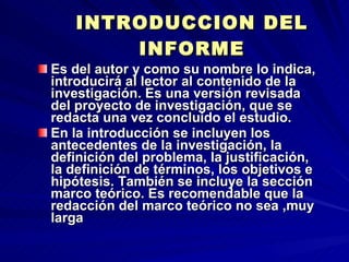 INTRODUCCION DEL INFORME Es del autor y como su nombre lo indica, introducirá al lector al contenido de la investigación. Es una versión revisada del proyecto de investigación, que se redacta una vez concluido el estudio. En la introducción se incluyen los antecedentes de la investigación, la definición del problema, la justificación, la definición de términos, los objetivos e hipótesis. También se incluye la sección marco teórico. Es recomendable que la redacción del marco teórico no sea ,muy larga 