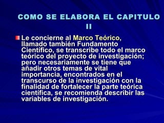 COMO SE ELABORA EL CAPITULO II Le concierne al  Marco Teórico , llamado también Fundamento Científico, se transcribe todo el marco teórico del proyecto de investigación; pero necesariamente se tiene que añadir otros temas de vital importancia, encontrados en el transcurso de la investigación con la finalidad de fortalecer la parte teórica científica, se recomienda describir las variables de investigación.  