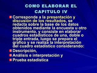 COMO ELABORAR EL CAPITULO IV Corresponde a la  presentación y discusión de los resultados , se redacta sobre la base de los datos obtenidos mediante la encuesta u otro instrumento, y consiste en elaborar cuadros estadísticos de una, doble o triple entrada, luego se prepara el grafico y se realiza la interpretación del cuadro estadístico considerando: Descripción,  Análisis e interpretación y Prueba estadística 