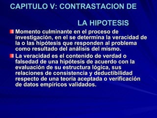 CAPITULO V: CONTRASTACION DE    LA HIPOTESIS Momento culminante en el proceso de investigación, en el se determina la veracidad de la o las hipótesis que responden al problema como resultado del análisis del mismo.  La veracidad es el contenido de verdad o falsedad de una hipótesis de acuerdo con la evaluación de su estructura lógica, sus relaciones de consistencia y deductibilidad respecto de una teoría aceptada o verificación de datos empíricos validados.  