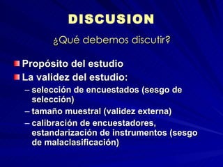 ¿Qué debemos discutir? Propósito del estudio La validez del estudio:  selección de encuestados (sesgo de selección) tamaño muestral (validez externa) calibración de encuestadores, estandarización de instrumentos (sesgo de malaclasificación) DISCUSION  