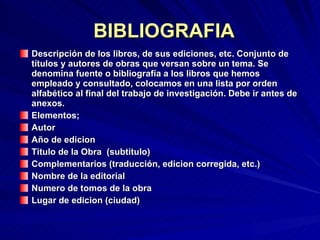 BIBLIOGRAFIA Descripción de los libros, de sus ediciones, etc. Conjunto de títulos y autores de obras que versan sobre un tema. Se denomina fuente o bibliografía a los libros que hemos empleado y consultado, colocamos en una lista por orden alfabético al final del trabajo de investigación. Debe ir antes de anexos. Elementos; Autor Año de edicion Titulo de la Obra  (subtitulo) Complementarios (traducción, edicion corregida, etc.) Nombre de la editorial Numero de tomos de la obra Lugar de edicion (ciudad) 