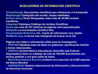 BUSCADORES DE INFORMACION CIENTIFICA  ScholarGoogle  Documentos científicos que referencian a la búsqueda MapsGoogle  Cartografía del mundo, mapas satelitales. British   Library   Direct  Búsquedas sobre más de 30.000 revistas científicas. Integrated  Catalogue  Catálogo de revistas Científicas Scirus   con más de 167 millones de páginas web especializadas.  Wikipedia  La enciclopedia científica libre  Encyclopædia   Britannica , Inc. , fuente de información muy amplia.  WebBrain.com , la forma más inteligente de buscar en la red'  Páginas con datos e información útiles para la investigación:  ·  POPLINE  Database  base de datos en población, planificación familiar y temas relacionados. ·  UNESCO  (United Nations Educational, Scientific and Cultural Organization) tiene un catálogo de más de 100,000 documentos con acceso gratuito a una gran parte de éstos.  ·  World  Development   Sources   contiene una colección de 6,000 reportes del Banco Mundial  ·  HURISEARCH  Sistema Internacional de Información y Documentación de Derechos Humanos  