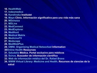 16.  HealthWeb   17.  Indexmedico   18.  Karolinska   Institutet   19.  Mayo  Clinic . Información significativa para una vida más sana  20.  MDchoice   21.  MDLinx   22.  MedConnect   23.  MedExplorer   24.  MedHunt   25.  Medical Matrix   26.  MedicinaTV   27.  Medscape   28.  MedWebPlus   29.  OMNI.  Organising  Medical  Networked   Information   30 Online  Health   Resources   31.  Saludalia  Médica . Portal exclusivo para médicos  32.  Scirus . Buscador de información científica  33.  Web de información médica del Dr. Rafael Bravo   34.  WWW Virtual Library: Medicine and Health .  Recursos de ciencias de la salud 