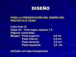 PARA LA PRESENTACIÓN DEL DISEÑO DEL PROYECTO O TESIS  :  Letra Arial 12  Hojas A4  Tinta negra, espacio 1.5  Páginas numeradas  Margen:  Parte superior:  4,0 cm Parte inferior:  2,5 cm Parte derecha:  2,5 cm Parte izquierda:  4,0  cm  Anillado con tapa transparente   DISEÑO  