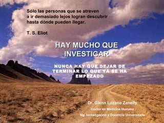HAY MUCHO QUE INVESTIGAR Dr. Glenn Lozano Zanelly Doctor en Medicina Humana Mg. Investigación y Docencia Universitaria Sólo las personas que se atreven  a ir demasiado lejos logran descubrir  hasta dónde pueden llegar.  T. S. Eliot NUNCA HAY QUE DEJAR DE TERMINAR LO QUE YA SE HA EMPEZADO 