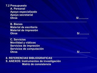 7.2 Presupuesto A. Personal Apoyo especializado Apoyo secretarial Otros  S/……….. B. Bienes Material de escritorio Material de impresión Otros  S/……….. C. Servicios Movilidad y viáticos Servicios de impresión Servicios de computación Otros  S/………… 8. REFERENCIAS BIBLIOGRAFICAS 9. ANEXOS: Instrumentos de investigación Matriz de consistencia  