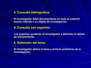 4. Consulta bibliografica : El investigador debe documentarse en todo el material exacto referido a su objeto de investigación. 5.   Consulta con expertos:  Los expertos ayudaran al investigador a delimitar el objeto de conocimiento. 6.   Definición del tema: El investigador define el tema y el titulo preliminar de la investigación. 
