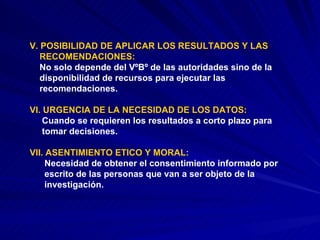 V. POSIBILIDAD DE APLICAR LOS RESULTADOS Y LAS  RECOMENDACIONES: No solo depende del VºBº de las autoridades sino de la  disponibilidad de recursos para ejecutar las  recomendaciones. VI. URGENCIA DE LA NECESIDAD DE LOS DATOS: Cuando se requieren los resultados a corto plazo para  tomar decisiones. VII. ASENTIMIENTO ETICO Y MORAL: Necesidad de obtener el consentimiento informado por  escrito de las personas que van a ser objeto de la  investigación. 