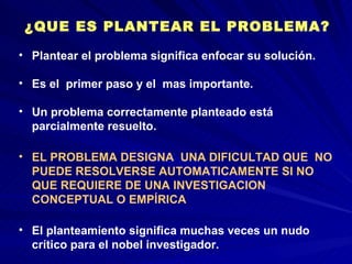 ¿QUE ES PLANTEAR EL PROBLEMA? Plantear el problema significa enfocar su solución.  Es el  primer paso y el  mas importante.  Un problema correctamente planteado está parcialmente resuelto.   EL PROBLEMA DESIGNA  UNA DIFICULTAD QUE  NO PUEDE RESOLVERSE AUTOMATICAMENTE SI NO QUE REQUIERE DE UNA INVESTIGACION  CONCEPTUAL O EMPÍRICA El planteamiento significa muchas veces un nudo crítico para el nobel investigador. 