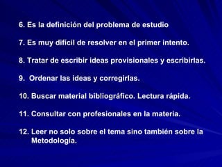 6. Es la definición del problema de estudio 7. Es muy difícil de resolver en el primer intento. 8. Tratar de escribir ideas provisionales y escribirlas.  9.  Ordenar las ideas y corregirlas.  10. Buscar material bibliográfico. Lectura rápida. 11. Consultar con profesionales en la materia. 12. Leer no solo sobre el tema sino también sobre la  Metodología.   