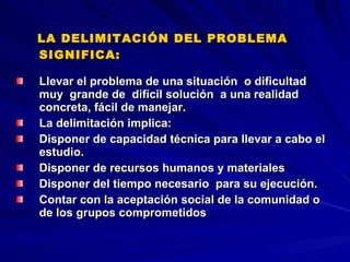 LA DELIMITACIÓN DEL PROBLEMA SIGNIFICA:   Llevar el problema de una situación  o dificultad muy  grande de  difícil solución  a una realidad concreta, fácil de manejar.  La delimitación implica: Disponer de capacidad técnica para llevar a cabo el estudio. Disponer de recursos humanos y materiales Disponer del tiempo necesario  para su ejecución. Contar con la aceptación social de la comunidad o de los grupos comprometidos   