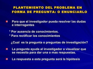 PLANTEMIENTO DEL PROBLEMA EN FORMA DE PREGUNTA: O ENUNCIARLO  Para que el investigador pueda resolver las dudas e interrogantes  ° Por ausencia de conocimientos. ° Para rectificar los conocimientos ¿Cual  es la pregunta o preguntas de investigación?  La pregunta ayuda al investigador a visualizar que se necesita para dar una o mas respuestas. La respuesta a esta pregunta será la hipótesis  