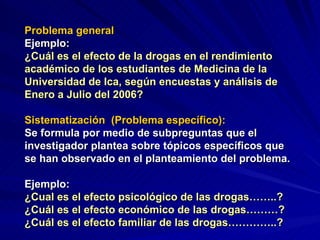 Problema general   Ejemplo: ¿Cuál es el efecto de la drogas en el rendimiento académico de los estudiantes de Medicina de la Universidad de Ica, según encuestas y análisis de Enero a Julio del 2006? Sistematización  (Problema específico): Se formula por medio de subpreguntas que el investigador plantea sobre tópicos específicos que se han observado en el planteamiento del problema. Ejemplo: ¿Cual es el efecto psicológico de las drogas……..? ¿Cuál es el efecto económico de las drogas………? ¿Cuál es el efecto familiar de las drogas…………..? 