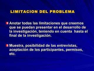 LIMITACION DEL PROBLEMA   Anotar todas las limitaciones que creemos que se puedan presentar en el desarrollo de la investigación, teniendo en cuenta  hasta el final de la investigación.  Muestra, posibilidad de las entrevistas, aceptación de los participantes, permisos, etc.  
