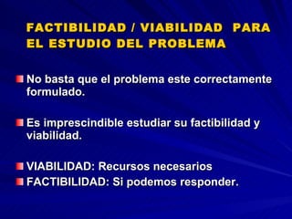 FACTIBILIDAD / VIABILIDAD  PARA EL ESTUDIO DEL PROBLEMA  No basta que el problema este correctamente formulado. Es imprescindible estudiar su factibilidad y viabilidad. VIABILIDAD: Recursos necesarios  FACTIBILIDAD: Si podemos responder.   