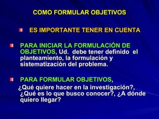 COMO FORMULAR OBJETIVOS ES IMPORTANTE TENER EN CUENTA PARA INICIAR LA FORMULACIÓN DE OBJETIVOS , Ud.  debe tener definido  el planteamiento, la formulación y sistematización del problema. PARA FORMULAR OBJETIVOS ,  ¿Qué quiere hacer en la investigación?, ¿Qué es lo que busco conocer?, ¿A dónde quiero llegar?  