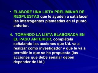 ELABORE UNA LISTA PRELIMINAR DE RESPUESTAS   que le ayuden a satisfacer las interrogantes planteadas en el punto anterior. 4.  TOMANDO LA LISTA ELABORADA EN EL PASO ANTERIOR ,  complétela señalando las acciones que Ud. va a realizar como investigador y que le va a permitir lo que se ha propuesto (las acciones que debe señalar deben depender de Ud.) 