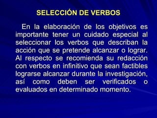 SELECCIÓN DE VERBOS   En la elaboración de los objetivos es importante tener un cuidado especial al seleccionar los verbos que describan la acción que se pretende alcanzar o lograr. Al respecto se recomienda su redacción con verbos en infinitivo que sean factibles lograrse alcanzar durante la investigación, así como deben ser verificados o evaluados en determinado momento.  