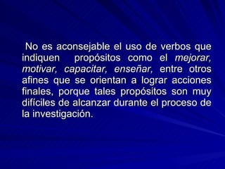 No es aconsejable el uso de verbos que indiquen  propósitos como el  mejorar, motivar, capacitar, enseñar,  entre otros afines que se orientan a lograr acciones finales, porque tales propósitos son muy difíciles de alcanzar durante el proceso de la investigación. 
