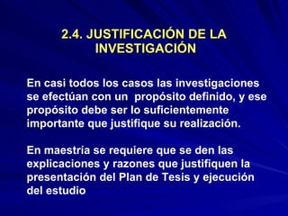 2.4. JUSTIFICACIÓN DE LA  INVESTIGACIÓN En casi todos los casos las investigaciones  se efectúan con un  propósito definido, y ese propósito debe ser lo suficientemente importante que justifique su realización.  En maestría se requiere que se den las explicaciones y razones que justifiquen la presentación del Plan de Tesis y ejecución  del estudio 