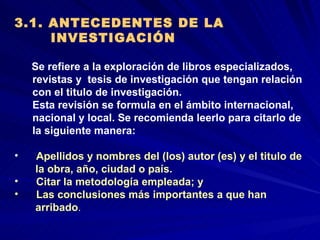 3.1. ANTECEDENTES DE LA  INVESTIGACIÓN Se refiere a la exploración de libros especializados,  revistas y  tesis de investigación que tengan relación  con el titulo de investigación.  Esta revisión se formula en el ámbito internacional,  nacional y local. Se recomienda leerlo para citarlo de  la siguiente manera:  Apellidos y nombres del (los) autor (es) y el titulo de  la obra, año, ciudad o país.  Citar la metodología empleada; y Las conclusiones más importantes a que han  arribado .  