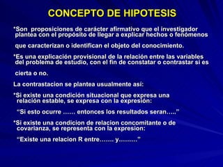   CONCEPTO DE HIPOTESIS *Son  proposiciones de carácter afirmativo que el investigador   plantea con el propósito de llegar a explicar hechos o fenómenos   que caracterizan o identifican el objeto del conocimiento. *Es una explicación provisional de la relación entre las variables   del problema de estudio, con el fin de constatar o contrastar si es   cierta o no. La contrastacion se plantea usualmente así: *Si existe una condición situacional que expresa una    relación estable, se expresa con la expresión:      “Si esto ocurre …… entonces los resultados seran…..” *Si existe una condicion de relacion concomitante o de    covarianza, se representa con la expresion:      “Existe una relacion R entre……. y………” 