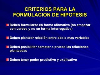 CRITERIOS PARA LA FORMULACION DE HIPOTESIS Deben formularse en forma afirmativa (no empezar con verbos y no en forma interrogativa) Deben plantear relación entre dos o mas variables Deben posibilitar someter a prueba las relaciones planteadas Deben tener poder predictivo y explicativo 