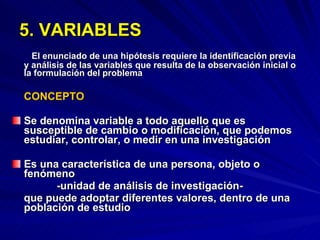 5. VARIABLES El enunciado de una hipótesis requiere la identificación previa y análisis de las variables que resulta de la observación inicial o la formulación del problema  CONCEPTO Se denomina variable a todo aquello que es susceptible de cambio o modificación, que podemos estudiar, controlar, o medir en una investigación Es una característica de una persona, objeto o fenómeno -unidad de análisis de investigación-  que puede adoptar diferentes valores, dentro de una población de estudio 