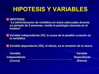 HIPOTESIS Y VARIABLES HIPOTESIS:  “La administracion de ranitidina en dosis adecuadas durante un periodo de 5 semanas, remite la patologia ulcerosa en el hombre”  Variable independiente (VI), la causa de la posible curación es la ranitidina Variable dependiente (VD), el efecto, es la remisión de la ulcera Variable  Variable Independiente  Dependiente (Causa)  (Efecto) 