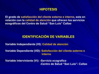 HIPOTESIS El grado de  satisfacción del cliente externo e interno , esta en  relación con la  calidad de atención  que ofrecen los servicios ecográficos del Centro de Salud “San Luís” Callao IDENTIFICACIÓN DE VARIABLES Variable Independiente (VI):  Calidad de atención Variable Dependiente (VD):  Satisfacción del cliente externo e  interno Variable interviniente (Vi): -Servicio ecografico -Centro de Salud “San Luis”- Callao 
