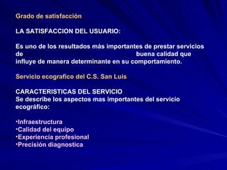 Grado de satisfacción LA SATISFACCION DEL USUARIO: Es uno de los resultados más importantes de prestar servicios de  buena calidad que influye de manera determinante en su comportamiento.  Servicio ecografico del C.S. San Luis CARACTERISTICAS DEL SERVICIO Se describe los aspectos mas importantes del servicio ecográfico:  Infraestructura Calidad del equipo Experiencia profesional Precisión diagnostica 