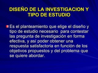 DISEÑO DE LA INVESTIGACION Y TIPO DE ESTUDIO Es el planteamiento que elige el diseño y tipo de estudio necesario  para contestar las pregunta de investigación en forma efectiva, y así poder obtener una respuesta satisfactoria en función de los objetivos propuestos y del problema que se quiere abordar. 