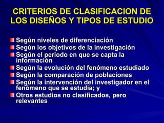 CRITERIOS DE CLASIFICACION DE LOS DISEÑOS Y TIPOS DE ESTUDIO Según niveles de diferenciación Según los objetivos de la investigación Según el periodo en que se capta la información Según la evolución del fenómeno estudiado Según la comparación de poblaciones  Según la intervención del investigador en el fenómeno que se estudia; y  Otros estudios no clasificados, pero relevantes 