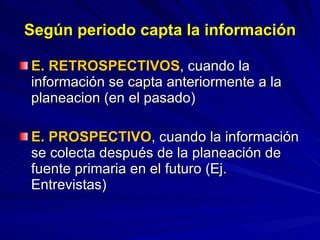 Según periodo capta la información E. RETROSPECTIVOS , cuando la información se capta anteriormente a la planeacion (en el pasado) E. PROSPECTIVO , cuando la información se colecta después de la planeación de fuente primaria en el futuro (Ej. Entrevistas) 