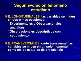 Según evolución fenómeno estudiado E. LONGITUDINALES , las variables se miden en dos o mas ocasiones: *Experimentales y Observacionales  analíticos *Observacionales descriptivos con  seguimiento  E. TRANSVERSALES , corte transversal, las variables se miden en un solo momento, como en los estudios de prevalencia 