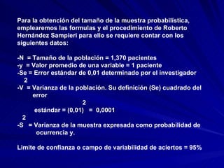 Para la obtención del tamaño de la muestra probabilística, emplearemos las formulas y el procedimiento de Roberto Hernández Sampieri para ello se requiere contar con los siguientes datos: -N  = Tamaño de la población = 1,370 pacientes -y  = Valor promedio de una variable = 1 paciente -Se = Error estándar de 0,01 determinado por el investigador 2 -V  = Varianza de la población. Su definición (Se) cuadrado del  error  2 estándar = (0,01)  =  0,0001 2 -S  = Varianza de la muestra expresada como probabilidad de  ocurrencia y. Limite de confianza o campo de variabilidad de aciertos = 95% 