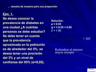 Ejm. 1.   Se desea conocer la prevalencia de diabetes en  una ciudad ¿A cuántas  personas se debe estudiar?  Se debe tener en cuenta  que la prevalencia  aproximada en la población  es de alrededor del 5%, se  desea tener una precisión  del 3% y un nivel de  confianza del 95% (α=0,05).   …  tamaño de muestra para una proporción = 203 Solución: p = 0.05 q = 1-0.05 = 0.95 Z = 1.96  Redondear al número mayor siempre Tamaño  de muestra 