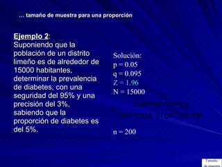 Ejemplo 2 :  Suponiendo que la  población de un distrito limeño es de alrededor de  15000 habitantes, determinar la prevalencia  de diabetes, con una  seguridad del 95% y una  precisión del 3%,  sabiendo que la  proporción de diabetes es  del 5%. …  tamaño de muestra para una proporción Solución: p = 0.05 q = 0.095 Z = 1.96 N = 15000 n = 200 Tamaño  de muestra 