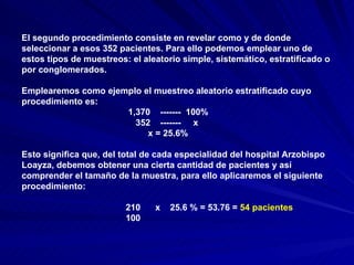 El segundo procedimiento consiste en revelar como y de donde seleccionar a esos 352 pacientes. Para ello podemos emplear uno de estos tipos de muestreos: el aleatorio simple, sistemático, estratificado o por conglomerados. Emplearemos como ejemplo el muestreo aleatorio estratificado cuyo procedimiento es: 1,370  -------  100% 352  -------  x x = 25.6% Esto significa que, del total de cada especialidad del hospital Arzobispo Loayza, debemos obtener una cierta cantidad de pacientes y así comprender el tamaño de la muestra, para ello aplicaremos el siguiente procedimiento: 210  x  25.6 % = 53.76 =  54 pacientes 100 