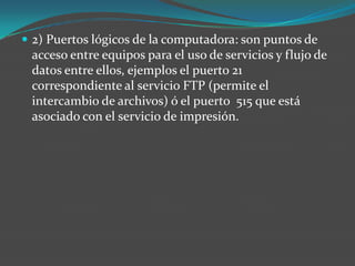  2) Puertos lógicos de la computadora: son puntos de
acceso entre equipos para el uso de servicios y flujo de
datos entre ellos, ejemplos el puerto 21
correspondiente al servicio FTP (permite el
intercambio de archivos) ó el puerto 515 que está
asociado con el servicio de impresión.
 