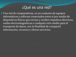 ¿Qué es una red?
 Una red de computadoras, es un conjunto de equipos
informáticos y software conectados entre sí por medio de
dispositivos físicos que envían y reciben impulsos eléctricos,
ondas electromagnéticas o cualquier otro medio para el
transporte de datos, con la finalidad de compartir
información, recursos y ofrecer servicios.
 