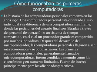 Cómo funcionaban las primeras
computadoras
 La historia de las computadoras personales comenzó en los
años 1970. Una computadora personal esta orientado al uso
individual y se diferencia de una computadora mainframe,
donde las peticiones del usuario final son filtradas a través
del personal de operación o un sistema de tiempo
compartido, en el cual un procesador grande es compartido
por muchos individuos. Después del desarrollo del
microprocesador, las computadoras personales llegaron a ser
más económicos y se popularizaron. Las primeras
computadoras personales, generalmente llamados
microcomputadoras, fueron vendidas a menudo como kit
electrónicos y en números limitados. Fueron de interés
principalmente para los aficionados y técnicos.
 